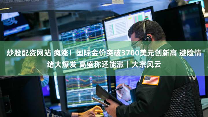 炒股配资网站 疯涨！国际金价突破3700美元创新高 避险情绪大爆发 高盛称还能涨｜大宗风云