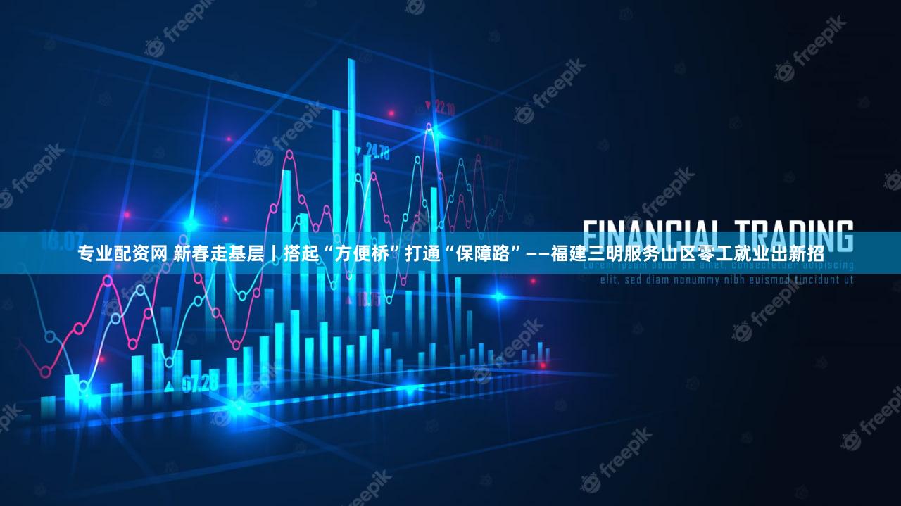 专业配资网 新春走基层丨搭起“方便桥”打通“保障路”——福建三明服务山区零工就业出新招