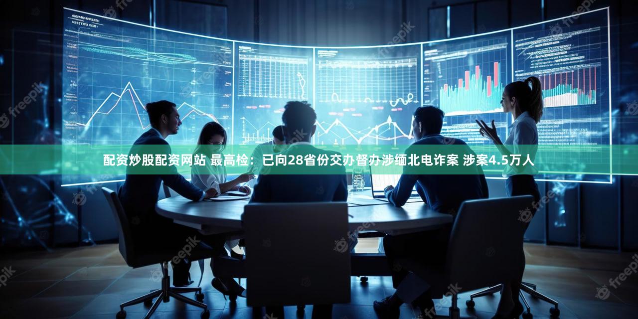 配资炒股配资网站 最高检：已向28省份交办督办涉缅北电诈案 涉案4.5万人