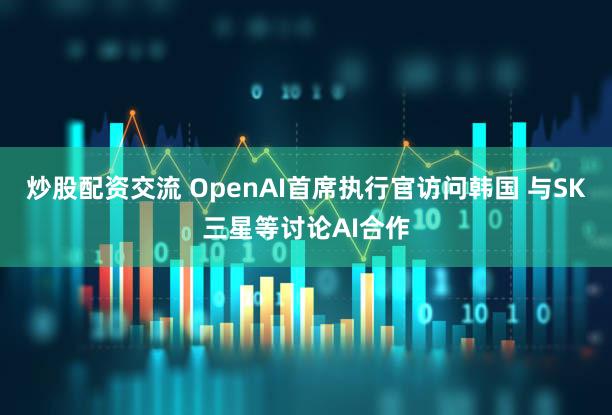 炒股配资交流 OpenAI首席执行官访问韩国 与SK三星等讨论AI合作