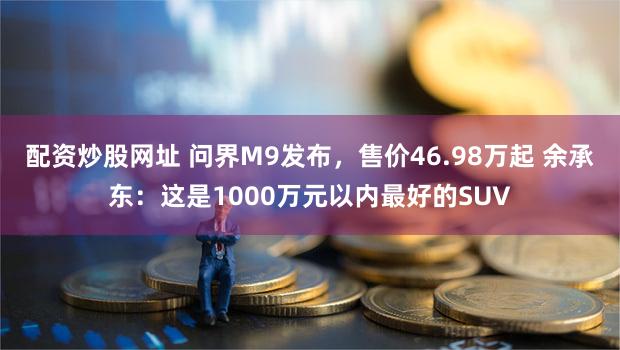 配资炒股网址 问界M9发布，售价46.98万起 余承东：这是1000万元以内最好的SUV