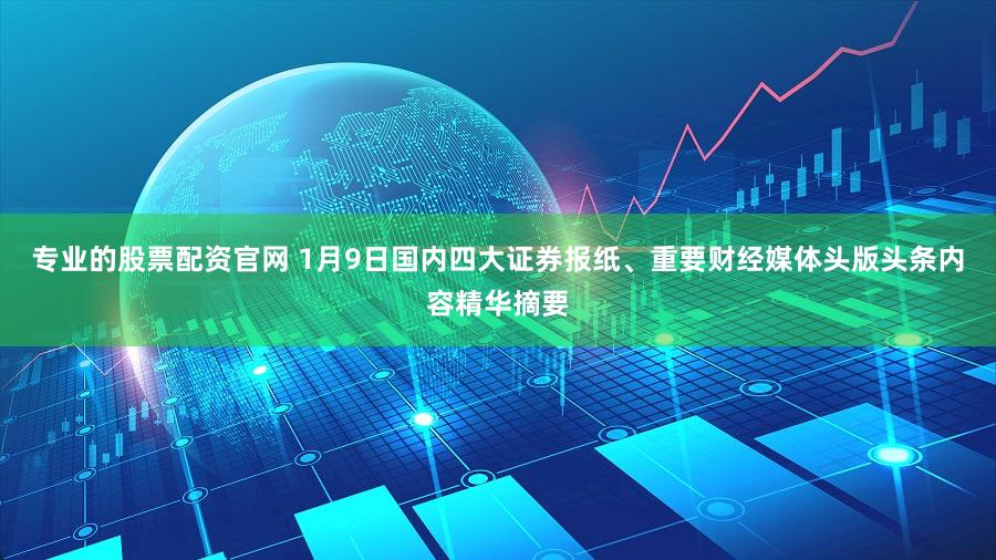 专业的股票配资官网 1月9日国内四大证券报纸、重要财经媒体头版头条内容精华摘要