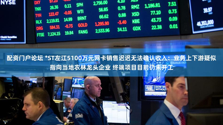 配资门户论坛 *ST左江5100万元网卡销售迟迟无法确认收入：业务上下游疑似指向当地农林龙头企业 终端项目目前仍未开工