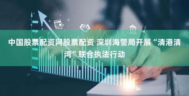 中国股票配资网股票配资 深圳海警局开展“清港清湾”联合执法行动