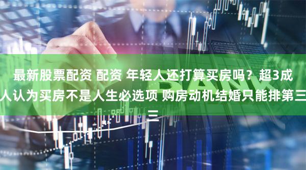 最新股票配资 配资 年轻人还打算买房吗？超3成人认为买房不是人生必选项 购房动机结婚只能排第三