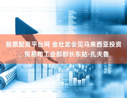 股票配资平台网 金壮龙会见马来西亚投资、贸易和工业部部长东姑·扎夫鲁