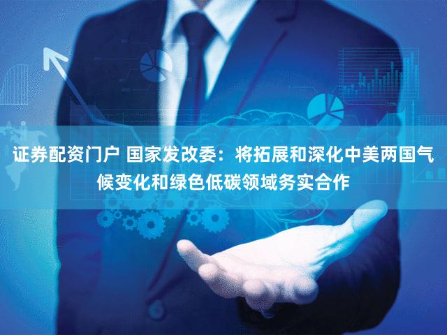 证券配资门户 国家发改委：将拓展和深化中美两国气候变化和绿色低碳领域务实合作
