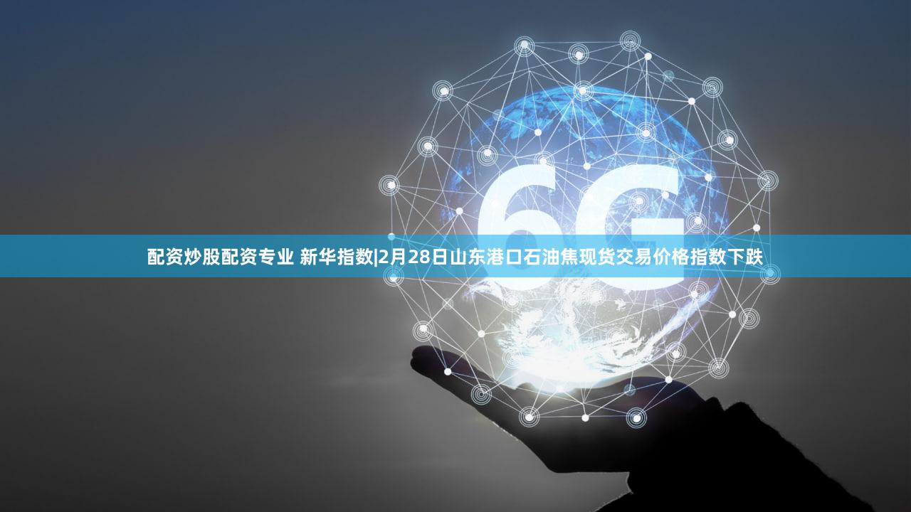 配资炒股配资专业 新华指数|2月28日山东港口石油焦现货交易价格指数下跌