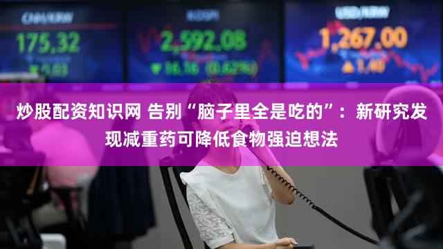 炒股配资知识网 告别“脑子里全是吃的”：新研究发现减重药可降低食物强迫想法