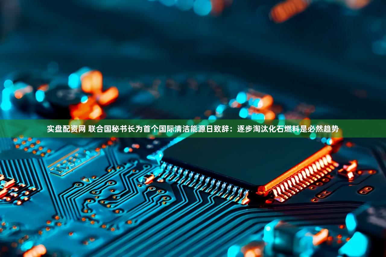 实盘配资网 联合国秘书长为首个国际清洁能源日致辞：逐步淘汰化石燃料是必然趋势