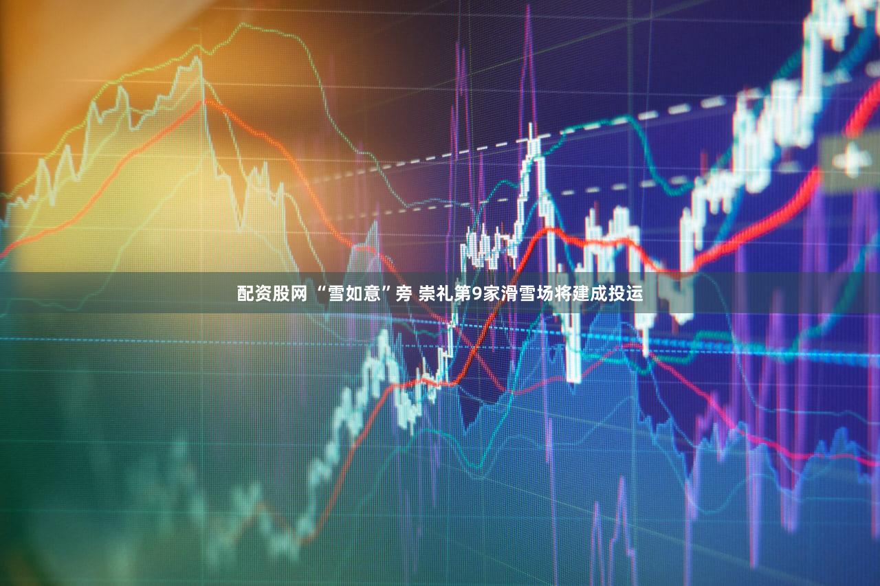 配资股网 “雪如意”旁 崇礼第9家滑雪场将建成投运