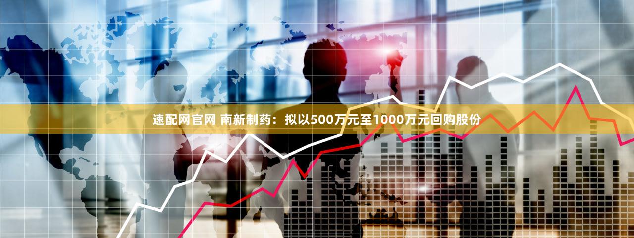 速配网官网 南新制药：拟以500万元至1000万元回购股份