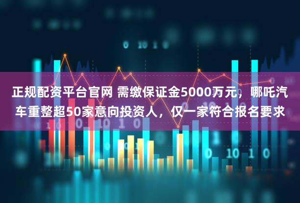 正规配资平台官网 需缴保证金5000万元，哪吒汽车重整超50家意向投资人，仅一家符合报名要求