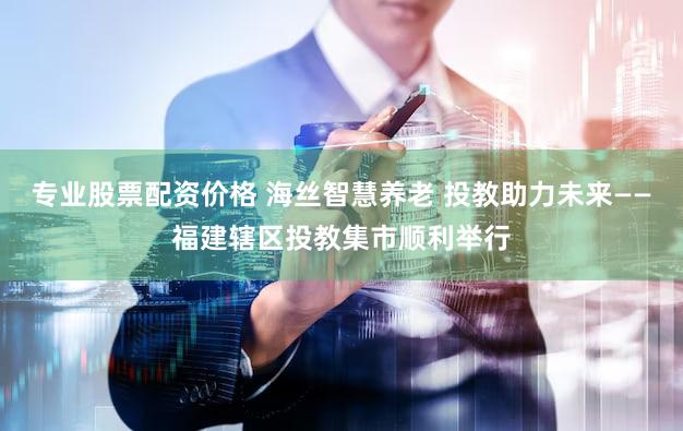 专业股票配资价格 海丝智慧养老 投教助力未来——福建辖区投教集市顺利举行