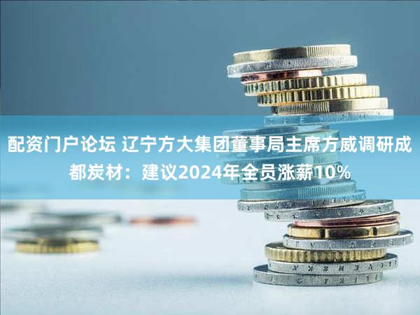 配资门户论坛 辽宁方大集团董事局主席方威调研成都炭材：建议2024年全员涨薪10%