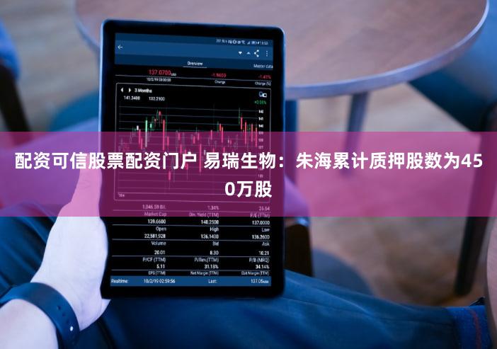 配资可信股票配资门户 易瑞生物：朱海累计质押股数为450万股