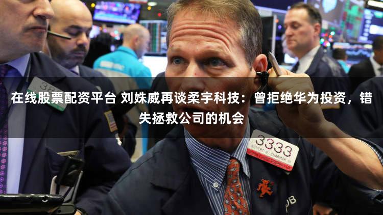 在线股票配资平台 刘姝威再谈柔宇科技：曾拒绝华为投资，错失拯救公司的机会