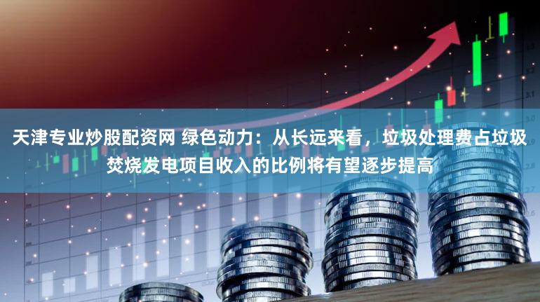 天津专业炒股配资网 绿色动力：从长远来看，垃圾处理费占垃圾焚烧发电项目收入的比例将有望逐步提高