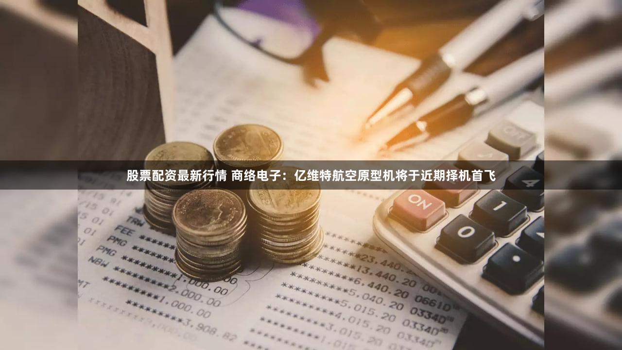 股票配资最新行情 商络电子：亿维特航空原型机将于近期择机首飞