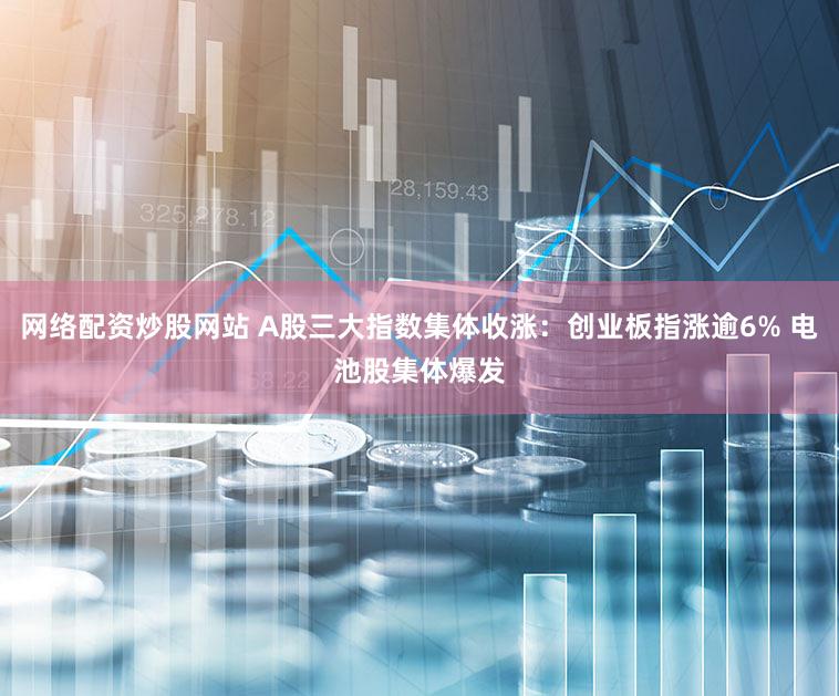 网络配资炒股网站 A股三大指数集体收涨：创业板指涨逾6% 电池股集体爆发