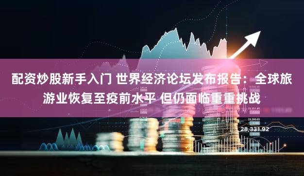 配资炒股新手入门 世界经济论坛发布报告：全球旅游业恢复至疫前水平 但仍面临重重挑战