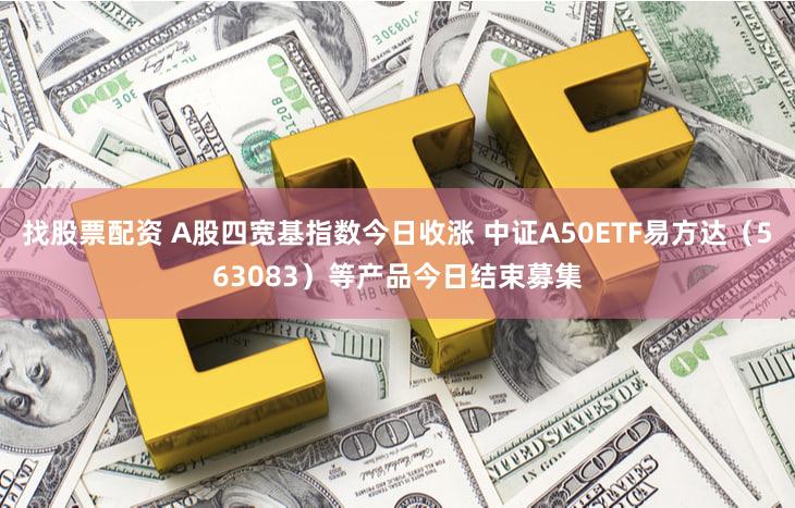 找股票配资 A股四宽基指数今日收涨 中证A50ETF易方达（563083）等产品今日结束募集