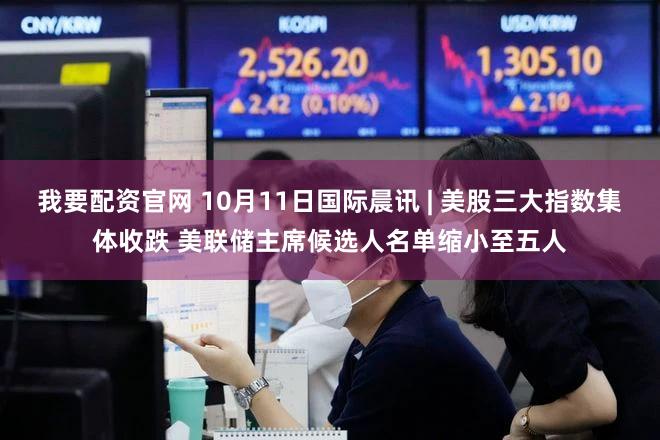 我要配资官网 10月11日国际晨讯 | 美股三大指数集体收跌 美联储主席候选人名单缩小至五人