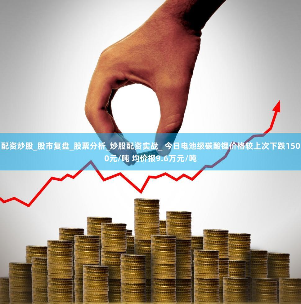 配资炒股_股市复盘_股票分析_炒股配资实战_ 今日电池级碳酸锂价格较上次下跌1500元/吨 均价报9.6万元/吨