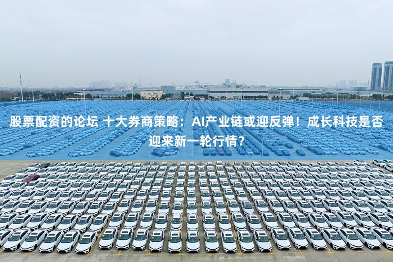 股票配资的论坛 十大券商策略：AI产业链或迎反弹！成长科技是否迎来新一轮行情？