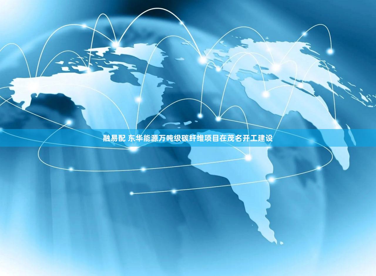 融易配 东华能源万吨级碳纤维项目在茂名开工建设