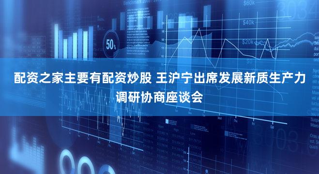 配资之家主要有配资炒股 王沪宁出席发展新质生产力调研协商座谈会