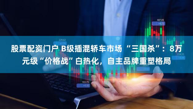 股票配资门户 B级插混轿车市场 “三国杀”：8万元级“价格战”白热化，自主品牌重塑格局
