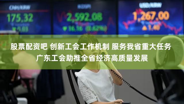 股票配资吧 创新工会工作机制 服务我省重大任务 广东工会助推全省经济高质量发展