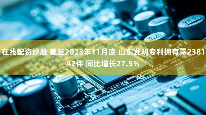 在线配资炒股 截至2023年11月底 山东发明专利拥有量238142件 同比增长27.5%