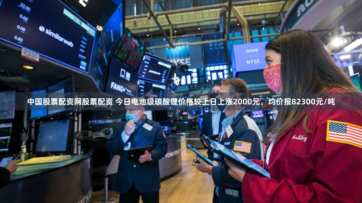 中国股票配资网股票配资 今日电池级碳酸锂价格较上日上涨2000元，均价报82300元/吨