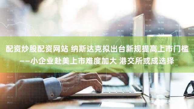 配资炒股配资网站 纳斯达克拟出台新规提高上市门槛——小企业赴美上市难度加大 港交所或成选择