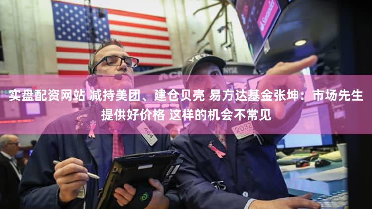 实盘配资网站 减持美团、建仓贝壳 易方达基金张坤：市场先生提供好价格 这样的机会不常见