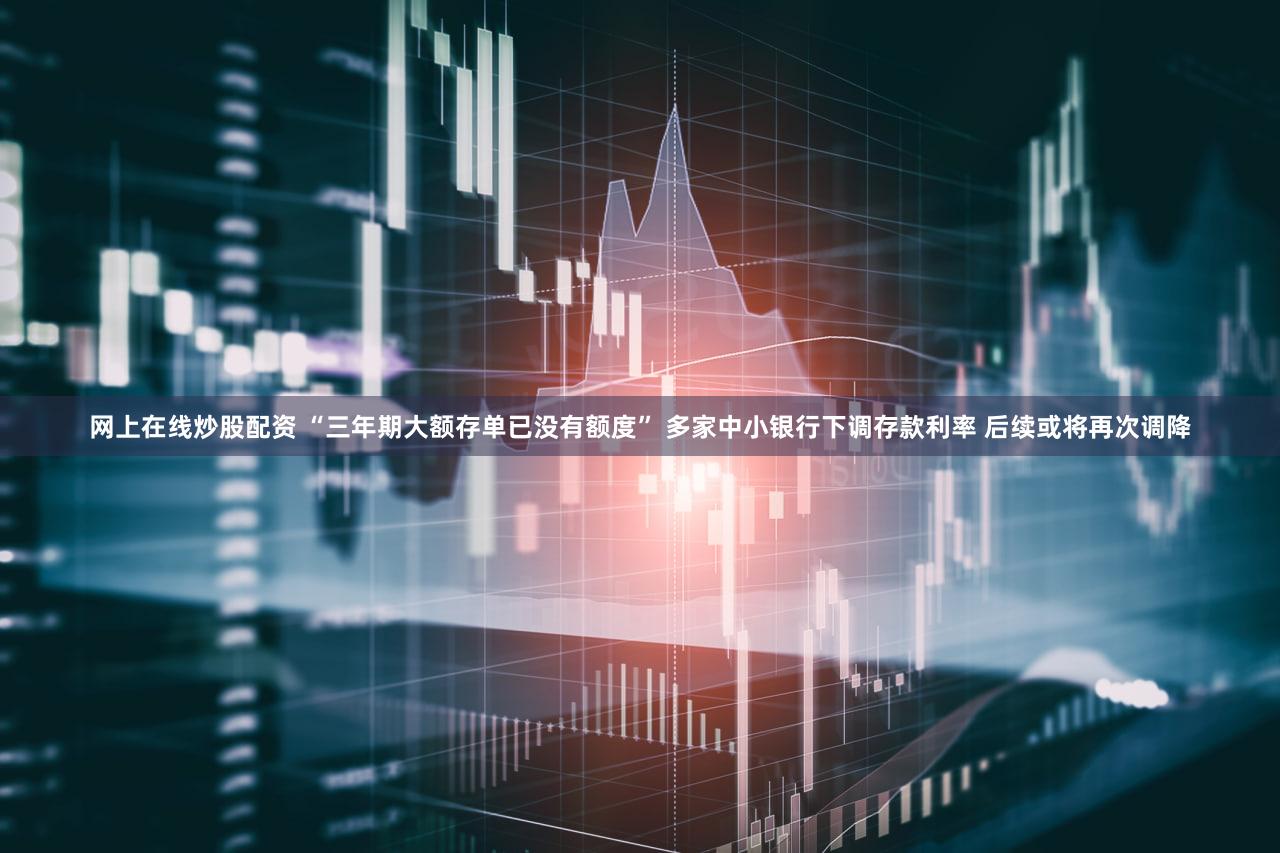 网上在线炒股配资 “三年期大额存单已没有额度” 多家中小银行下调存款利率 后续或将再次调降