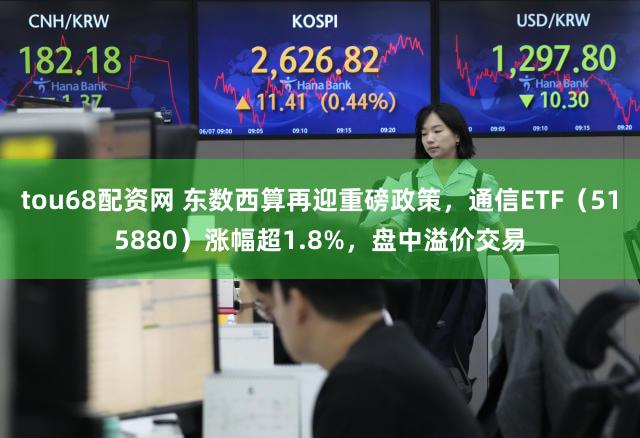 tou68配资网 东数西算再迎重磅政策，通信ETF（515880）涨幅超1.8%，盘中溢价交易
