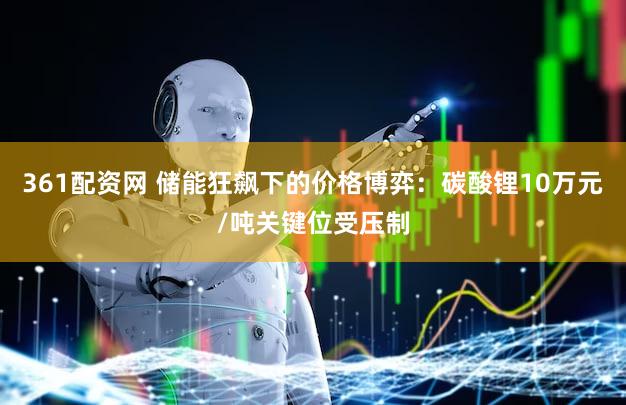 361配资网 储能狂飙下的价格博弈：碳酸锂10万元/吨关键位受压制