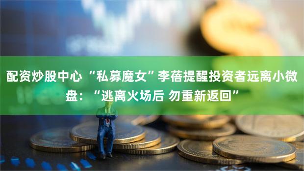 配资炒股中心 “私募魔女”李蓓提醒投资者远离小微盘:“逃离火场后 勿重新返回”