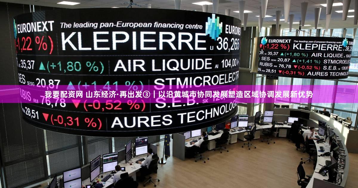 我要配资网 山东经济·再出发③|以沿黄城市协同发展塑造区域协调发展新优势