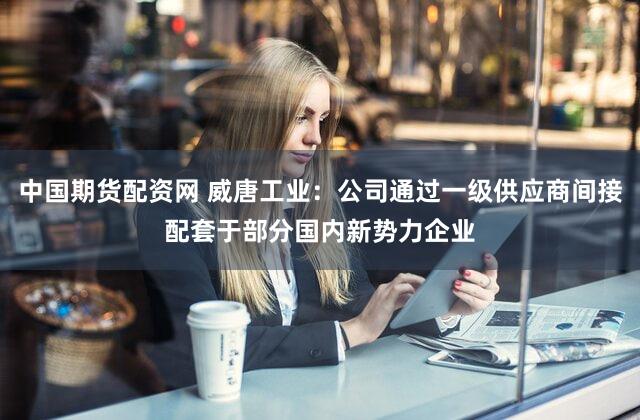 中国期货配资网 威唐工业：公司通过一级供应商间接配套于部分国内新势力企业