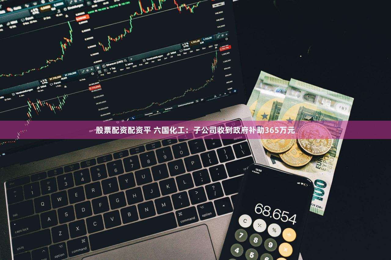 股票配资配资平 六国化工：子公司收到政府补助365万元