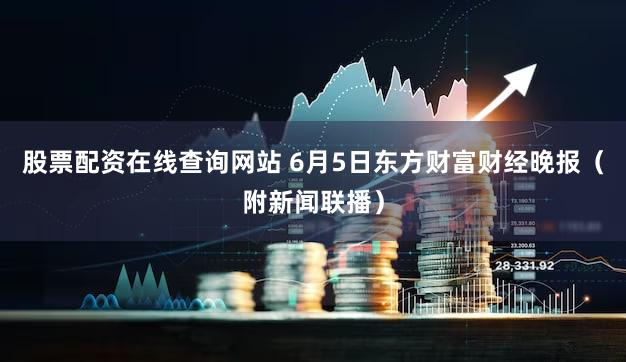 股票配资在线查询网站 6月5日东方财富财经晚报(附新闻联播)
