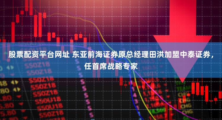 股票配资平台网址 东亚前海证券原总经理田洪加盟中泰证券，任首席战略专家