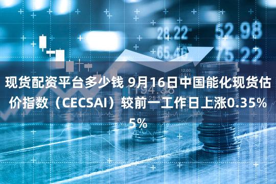 现货配资平台多少钱 9月16日中国能化现货估价指数（CECSAI）较前一工作日上涨0.35%