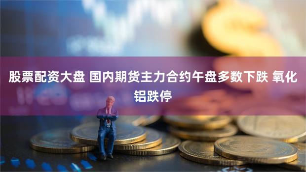 股票配资大盘 国内期货主力合约午盘多数下跌 氧化铝跌停