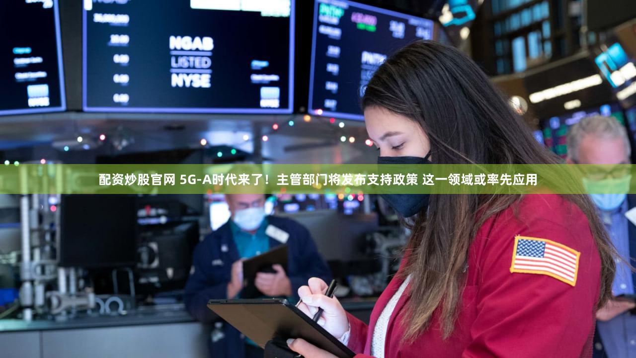 配资炒股官网 5G-A时代来了！主管部门将发布支持政策 这一领域或率先应用