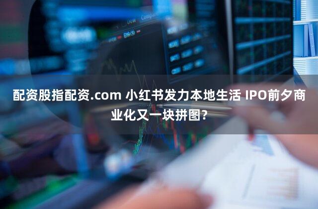 配资股指配资.com 小红书发力本地生活 IPO前夕商业化又一块拼图?